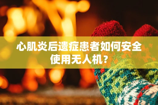 心肌炎后遗症患者如何安全使用无人机？