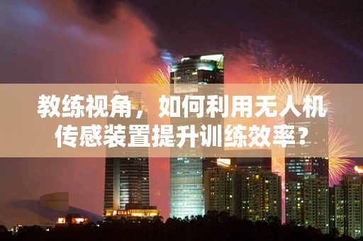 教练视角，如何利用无人机传感装置提升训练效率？