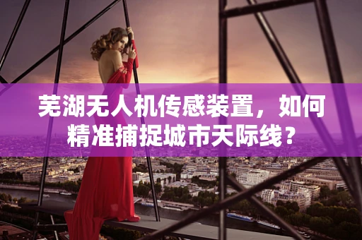 芜湖无人机传感装置，如何精准捕捉城市天际线？
