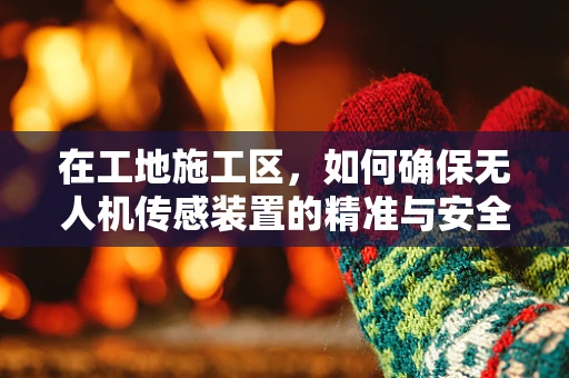 在工地施工区，如何确保无人机传感装置的精准与安全？