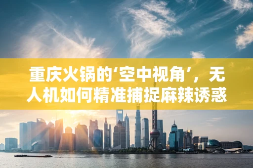 重庆火锅的‘空中视角’，无人机如何精准捕捉麻辣诱惑？