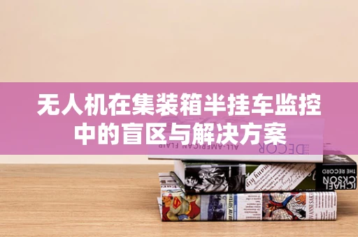 无人机在集装箱半挂车监控中的盲区与解决方案