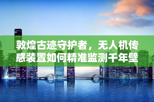 敦煌古迹守护者，无人机传感装置如何精准监测千年壁画？