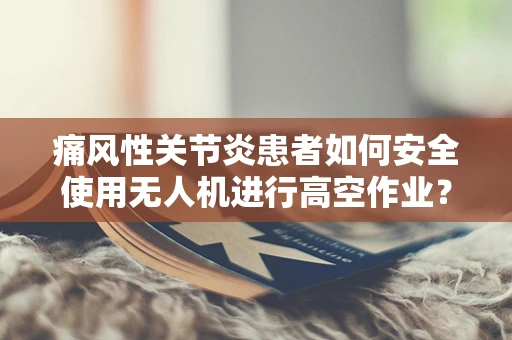 痛风性关节炎患者如何安全使用无人机进行高空作业？