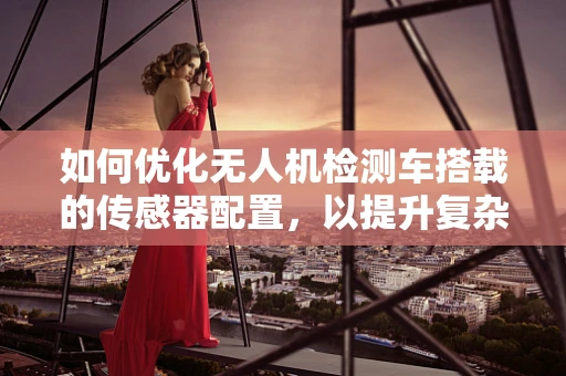如何优化无人机检测车搭载的传感器配置，以提升复杂环境下的作业效率？
