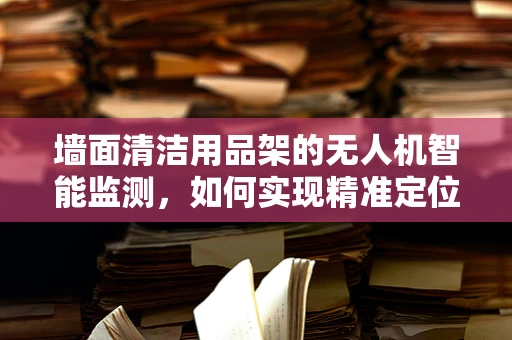 墙面清洁用品架的无人机智能监测，如何实现精准定位与安全防护？