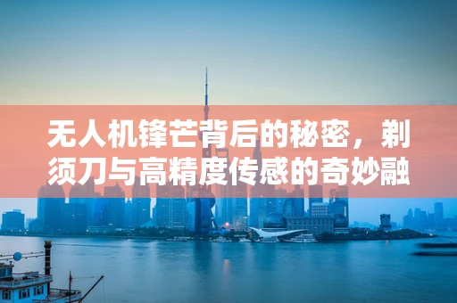 无人机锋芒背后的秘密，剃须刀与高精度传感的奇妙融合