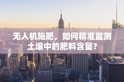 无人机施肥，如何精准监测土壤中的肥料含量？