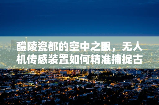 醴陵瓷都的空中之眼，无人机传感装置如何精准捕捉古窑遗址的每一寸细节？