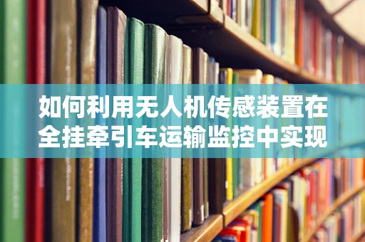 如何利用无人机传感装置在全挂牵引车运输监控中实现精准定位？