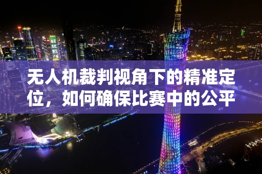 无人机裁判视角下的精准定位，如何确保比赛中的公平与精确？