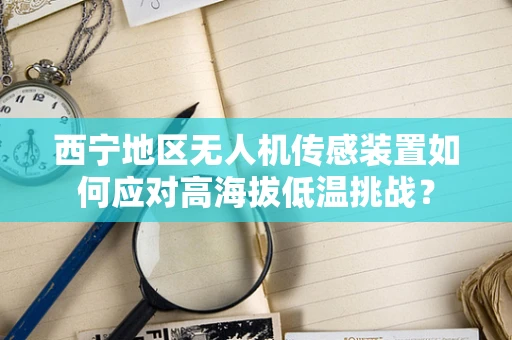 西宁地区无人机传感装置如何应对高海拔低温挑战？