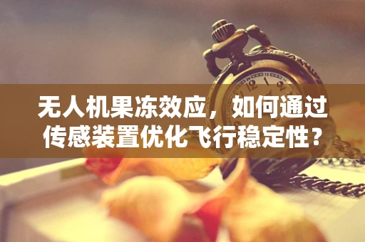 无人机果冻效应，如何通过传感装置优化飞行稳定性？