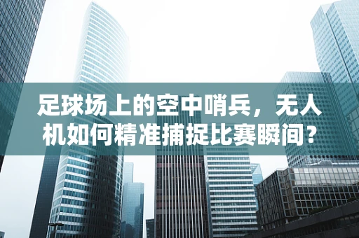 足球场上的空中哨兵，无人机如何精准捕捉比赛瞬间？