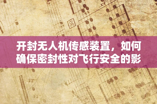 开封无人机传感装置，如何确保密封性对飞行安全的影响？