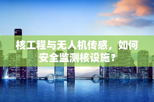核工程与无人机传感，如何安全监测核设施？