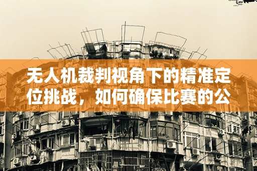 无人机裁判视角下的精准定位挑战，如何确保比赛的公平与精确？