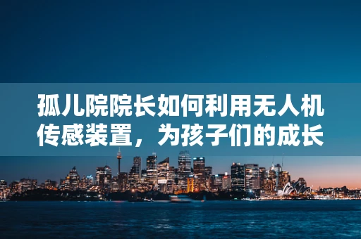 孤儿院院长如何利用无人机传感装置，为孩子们的成长撑起安全伞？