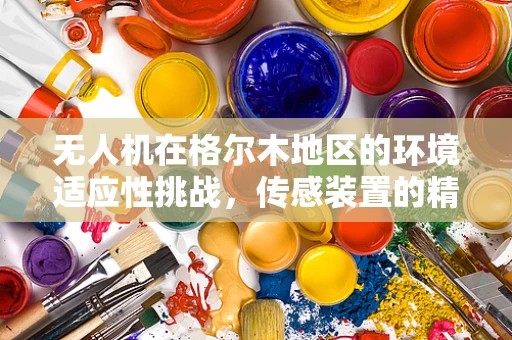 无人机在格尔木地区的环境适应性挑战，传感装置的精准度与耐久性