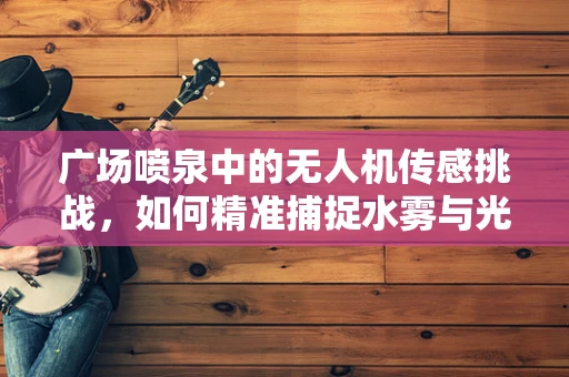 广场喷泉中的无人机传感挑战，如何精准捕捉水雾与光影的交响？