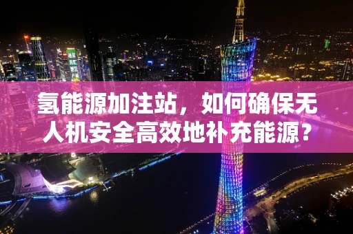 氢能源加注站，如何确保无人机安全高效地补充能源？