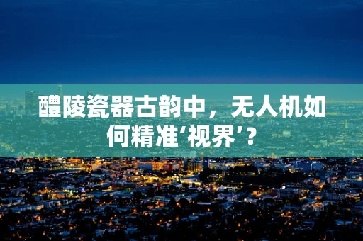 醴陵瓷器古韵中，无人机如何精准‘视界’？