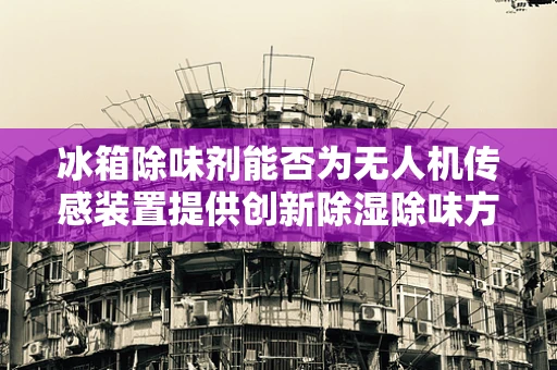 冰箱除味剂能否为无人机传感装置提供创新除湿除味方案？
