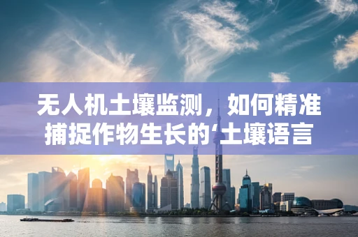 无人机土壤监测，如何精准捕捉作物生长的‘土壤语言’？
