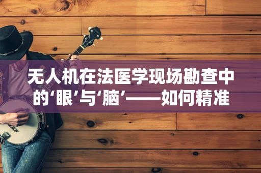 无人机在法医学现场勘查中的‘眼’与‘脑’——如何精准捕捉关键证据？
