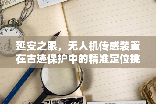 延安之眼，无人机传感装置在古迹保护中的精准定位挑战