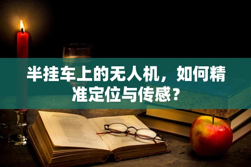 半挂车上的无人机，如何精准定位与传感？