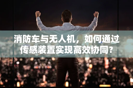 消防车与无人机，如何通过传感装置实现高效协同？