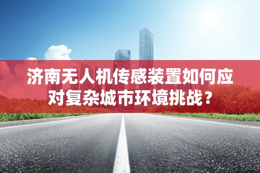 济南无人机传感装置如何应对复杂城市环境挑战？