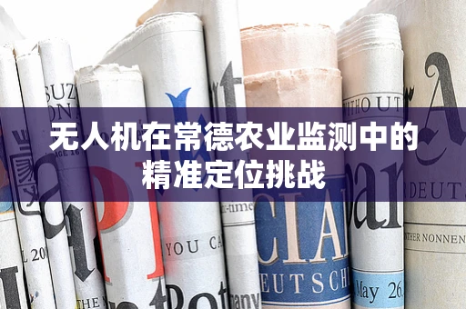 无人机在常德农业监测中的精准定位挑战