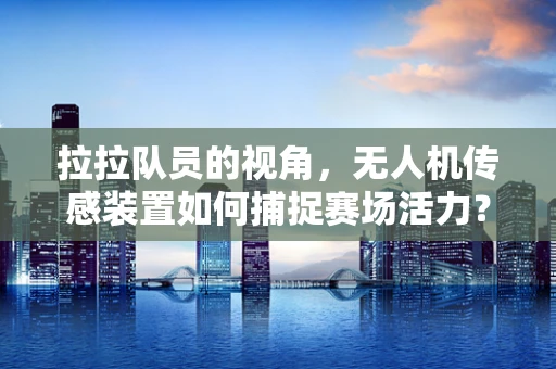 拉拉队员的视角，无人机传感装置如何捕捉赛场活力？