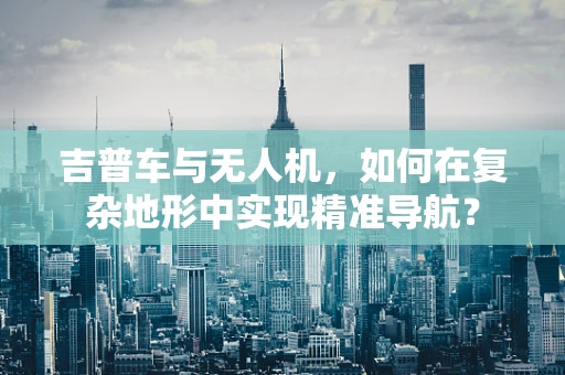 吉普车与无人机，如何在复杂地形中实现精准导航？