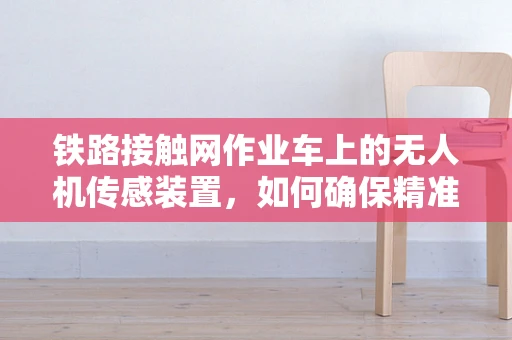 铁路接触网作业车上的无人机传感装置，如何确保精准作业与安全？