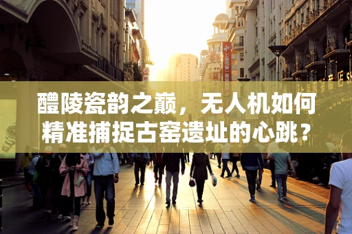 醴陵瓷韵之巅，无人机如何精准捕捉古窑遗址的心跳？