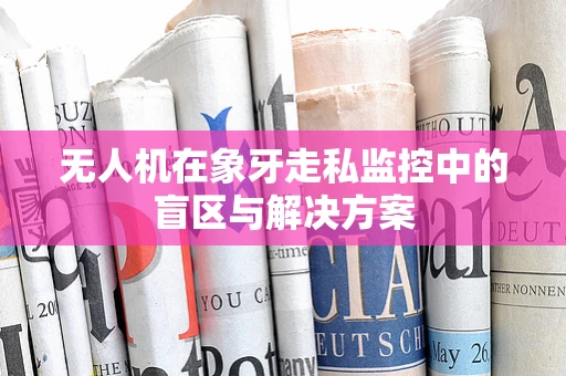 无人机在象牙走私监控中的盲区与解决方案