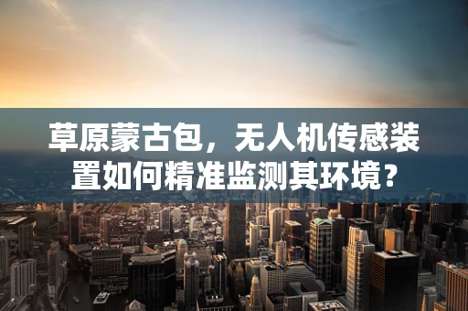 草原蒙古包，无人机传感装置如何精准监测其环境？