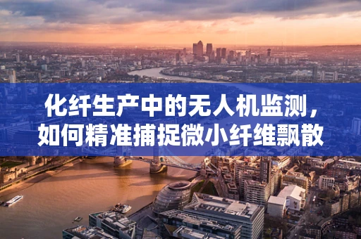 化纤生产中的无人机监测，如何精准捕捉微小纤维飘散？