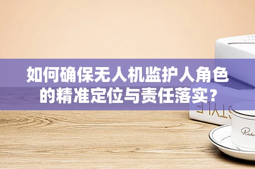 如何确保无人机监护人角色的精准定位与责任落实？