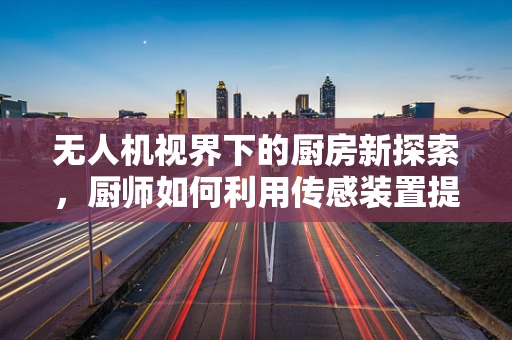 无人机视界下的厨房新探索，厨师如何利用传感装置提升烹饪效率？