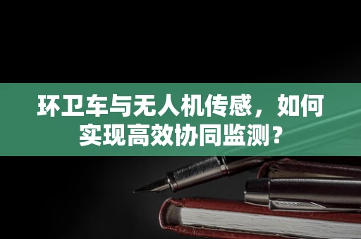 环卫车与无人机传感，如何实现高效协同监测？