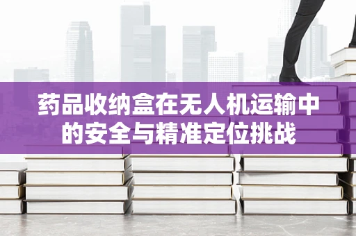 药品收纳盒在无人机运输中的安全与精准定位挑战