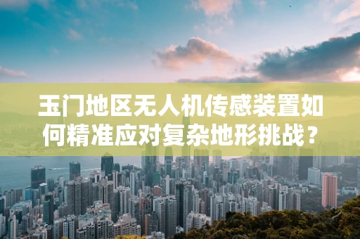 玉门地区无人机传感装置如何精准应对复杂地形挑战？