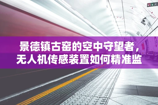景德镇古窑的空中守望者，无人机传感装置如何精准监测文化遗产？