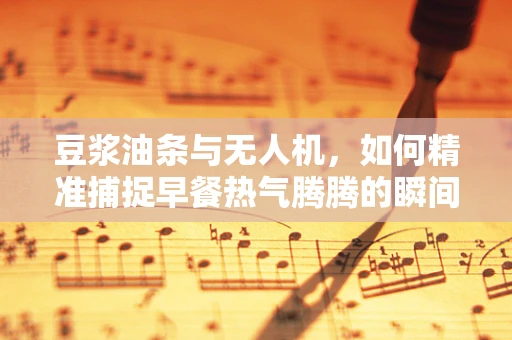 豆浆油条与无人机，如何精准捕捉早餐热气腾腾的瞬间？