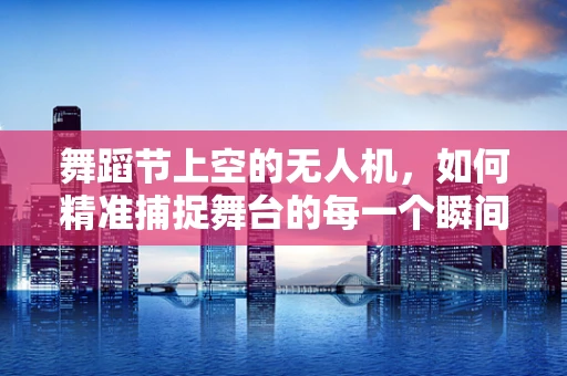 舞蹈节上空的无人机，如何精准捕捉舞台的每一个瞬间？