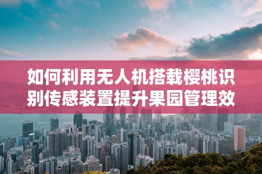 如何利用无人机搭载樱桃识别传感装置提升果园管理效率？